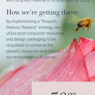 Eco-packaging - Our goal: To ensure 100% of product packaging is made with recycled material or is recyclable by 2025. How we're getting there: By implementing a respect, reduce, replace strategy, we utilize post-consumer resources and design packaging to be recyclable to help preserve the planet's resources. 56% of our paper product packaging is certified from responsibly managed forests 